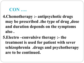 CON ….
4.Chemotherapy :- antipsychotic drugs
may be prescribed .the type of drug ,dose
and duration depends on the symptoms
also .
5.Electro –convulsive therapy :- the
treatment is used for patient with sever
schizophrenia .drugs and psychotherapy
are to be continued.
 