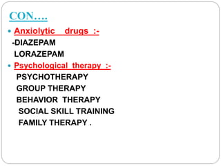 CON….
 Anxiolytic drugs :-
-DIAZEPAM
LORAZEPAM
 Psychological therapy :-
PSYCHOTHERAPY
GROUP THERAPY
BEHAVIOR THERAPY
SOCIAL SKILL TRAINING
FAMILY THERAPY .
 