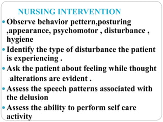 NURSING INTERVENTION
 Observe behavior pettern,posturing
,appearance, psychomotor , disturbance ,
hygiene
 Identify the type of disturbance the patient
is experiencing .
 Ask the patient about feeling while thought
alterations are evident .
 Assess the speech patterns associated with
the delusion
 Assess the ability to perform self care
activity
 