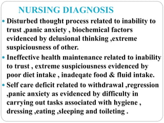 NURSING DIAGNOSIS
 Disturbed thought process related to inability to
trust ,panic anxiety , biochemical factors
evidenced by delusional thinking ,extreme
suspiciousness of other.
 Ineffective health maintenance related to inability
to trust , extreme suspiciousness evidenced by
poor diet intake , inadeqate food & fluid intake.
 Self care deficit related to withdrawal ,regression
,panic anxiety as evidenced by difficulty in
carrying out tasks associated with hygiene ,
dressing ,eating ,sleeping and toileting .
 