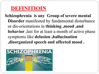 DEFINITIOIN
Schizophrenia is any Group of severe mental
Disorder manifested by fundamental disturbance
or dis-orientations in thinking ,mood ,and
behavior ,last for at least a month of active phase
symptoms like delusion ,hallucination
,disorganized speech and affected mood .
 