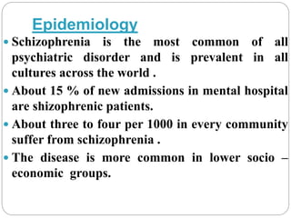 Epidemiology
 Schizophrenia is the most common of all
psychiatric disorder and is prevalent in all
cultures across the world .
 About 15 % of new admissions in mental hospital
are shizophrenic patients.
 About three to four per 1000 in every community
suffer from schizophrenia .
 The disease is more common in lower socio –
economic groups.
 