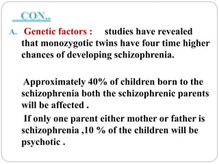 A. Genetic factors : studies have revealed
that monozygotic twins have four time higher
chances of developing schizophrenia.
Approximately 40% of children born to the
schizophrenia both the schizophrenic parents
will be affected .
If only one parent either mother or father is
schizophrenia ,10 % of the children will be
psychotic .
 