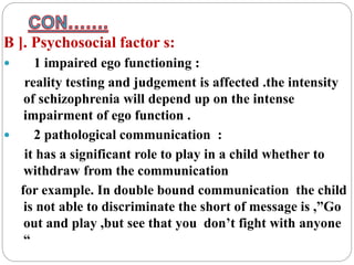 B ]. Psychosocial factor s:
 1 impaired ego functioning :
reality testing and judgement is affected .the intensity
of schizophrenia will depend up on the intense
impairment of ego function .
 2 pathological communication :
it has a significant role to play in a child whether to
withdraw from the communication
for example. In double bound communication the child
is not able to discriminate the short of message is ,”Go
out and play ,but see that you don’t fight with anyone
“
 