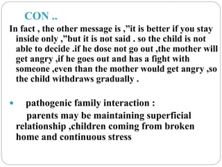 CON ..
In fact , the other message is ,”it is better if you stay
inside only ,”but it is not said . so the child is not
able to decide .if he dose not go out ,the mother will
get angry ,if he goes out and has a fight with
someone ,even than the mother would get angry ,so
the child withdraws gradually .
 pathogenic family interaction :
parents may be maintaining superficial
relationship ,children coming from broken
home and continuous stress
 
