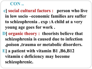 CON ..
c] social cultural factors : person who live
in low socio –economic families are suffer
to schizophrenia . exp :A child at a very
young age goes for work .
D] organic theory : theorists believe that
schizophrenia is caused due to infection
,poison ,trauma or metabolic disorders.
E] a patient with vitamin B1 ,B6,B12
vitamin c deficiency may become
schizophrenic.
 