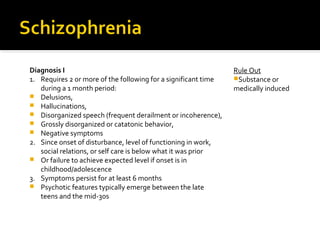 Diagnosis I
1. Requires 2 or more of the following for a significant time
during a 1 month period:
 Delusions,
 Hallucinations,
 Disorganized speech (frequent derailment or incoherence),
 Grossly disorganized or catatonic behavior,
 Negative symptoms
2. Since onset of disturbance, level of functioning in work,
social relations, or self care is below what it was prior
 Or failure to achieve expected level if onset is in
childhood/adolescence
3. Symptoms persist for at least 6 months
 Psychotic features typically emerge between the late
teens and the mid-30s
Rule Out
Substance or
medically induced
 