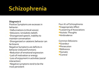 Diagnosis II
Positive Symptoms are excesses in
behavior:
Hallucinations (critical voices)
Delusions: Unrealistic beliefs
Disorganized speech, inability to
maintain conversation
Disorganized or catatonic behavior can
be bizarre
Negative Symptoms are deficits in
behavior (reduced function):
Reduction of emotional expression
Lack of motivation or energy
Loss of enjoyment in activities (social
interaction)
Negative symptoms tend to be the
most persistent
Four A’s of Schizophrenia:
Inappropriate Affect
Loosening of Associations
Autistic Thoughts
Ambivalence
Common Delusions:
Grandeur
Persecution
Reference
Somatic
Control
 