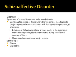 Diagnosis
Symptoms of both schizophrenia and a mood disorder
 Uninterrupted period of illness where there is a major mood episode
(major depressive/manic) concurrent with Schizophrenic symptoms, or
alternating
▪ Delusions or hallucinations for 2 or more weeks in the absence of
major mood episode (depressive or manic) during the lifetime
duration of illness
▪ Major mood symptoms are mostly present
Specify type
 Bipolar
 Depressive
 