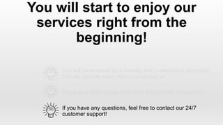 You will be amazed by a friendly and professional approach
that we provide every time you contact us
You will start to enjoy our
services right from the
beginning!
Place your order today and enjoy the benefits very soon!
If you have any questions, feel free to contact our 24/7
customer support!
 