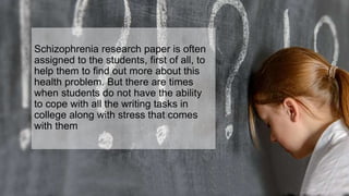 Schizophrenia research paper is often
assigned to the students, first of all, to
help them to find out more about this
health problem. But there are times
when students do not have the ability
to cope with all the writing tasks in
college along with stress that comes
with them
 