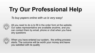 To buy papers online with us is very easy!
All you need to do is to fill in the order form at the website.
Our sales representative are available anytime, and you
can contact them by email, phone or chat when you have
any questions
When you have entered our system, the writing process
starts. The outcome will be worth your money and leave
you satisfied with its quality
Try Our Professional Help
 