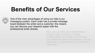 One of the main advantages of using our help is our
messaging system. Each order has a private message
board between the writer and a customer; this means
you can discuss your research paper with the
professional writer directly
Benefits of Our Services
Also, you can add your requirements
anytime while enjoying complete
confidentiality. Your writer never knows
your personal contact information, and we
advise all our customers not to disclose it
voluntarily
 