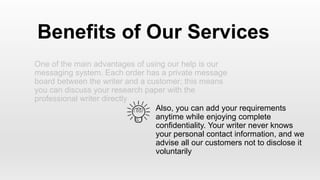 One of the main advantages of using our help is our
messaging system. Each order has a private message
board between the writer and a customer; this means
you can discuss your research paper with the
professional writer directly
Benefits of Our Services
Also, you can add your requirements
anytime while enjoying complete
confidentiality. Your writer never knows
your personal contact information, and we
advise all our customers not to disclose it
voluntarily
 
