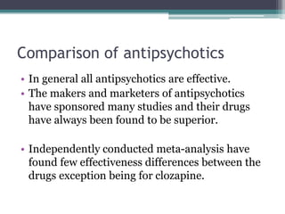 Comparison of antipsychotics
• In general all antipsychotics are effective.
• The makers and marketers of antipsychotics
have sponsored many studies and their drugs
have always been found to be superior.
• Independently conducted meta-analysis have
found few effectiveness differences between the
drugs exception being for clozapine.
 
