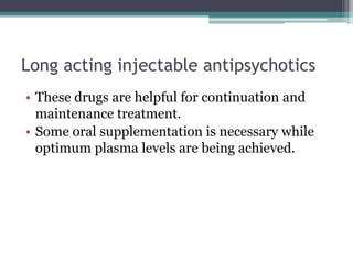 Long acting injectable antipsychotics
• These drugs are helpful for continuation and
maintenance treatment.
• Some oral supplementation is necessary while
optimum plasma levels are being achieved.
 