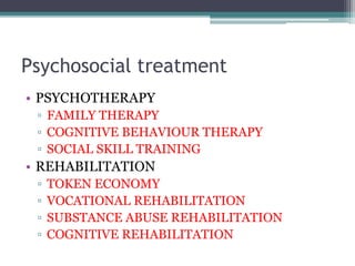 Psychosocial treatment
• PSYCHOTHERAPY
▫ FAMILY THERAPY
▫ COGNITIVE BEHAVIOUR THERAPY
▫ SOCIAL SKILL TRAINING
• REHABILITATION
▫ TOKEN ECONOMY
▫ VOCATIONAL REHABILITATION
▫ SUBSTANCE ABUSE REHABILITATION
▫ COGNITIVE REHABILITATION
 