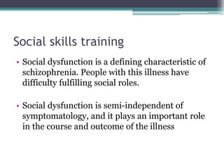 Social skills training
• Social dysfunction is a defining characteristic of
schizophrenia. People with this illness have
difficulty fulfilling social roles.
• Social dysfunction is semi-independent of
symptomatology, and it plays an important role
in the course and outcome of the illness
 