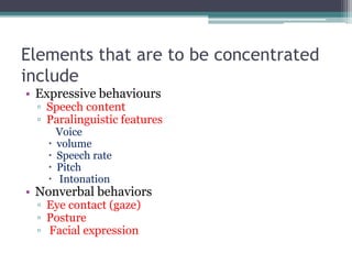 Elements that are to be concentrated
include
• Expressive behaviours
▫ Speech content
▫ Paralinguistic features
Voice
 volume
 Speech rate
 Pitch
 Intonation
• Nonverbal behaviors
▫ Eye contact (gaze)
▫ Posture
▫ Facial expression
 