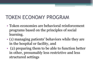 TOKEN ECONOMY PROGRAM
• Token economies are behavioral reinforcement
programs based on the principles of social
learning.
• (1) managing patients' behaviors while they are
in the hospital or facility, and
• (2) preparing them to be able to function better
in other, presumably less restrictive and less
structured settings
 