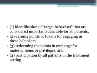 • (1) identification of “target behaviors” that are
considered important/desirable for all patients,
• (2) earning points or tokens for engaging in
these behaviors,
• (3) redeeming the points in exchange for
material items or privileges, and
• (4) participation by all patients in the treatment
setting
 
