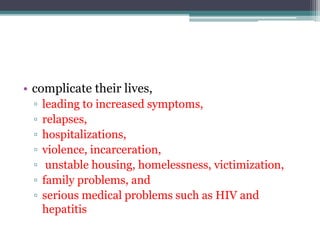 • complicate their lives,
▫ leading to increased symptoms,
▫ relapses,
▫ hospitalizations,
▫ violence, incarceration,
▫ unstable housing, homelessness, victimization,
▫ family problems, and
▫ serious medical problems such as HIV and
hepatitis
 