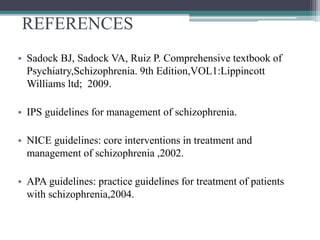 REFERENCES
• Sadock BJ, Sadock VA, Ruiz P. Comprehensive textbook of
Psychiatry,Schizophrenia. 9th Edition,VOL1:Lippincott
Williams ltd; 2009.
• IPS guidelines for management of schizophrenia.
• NICE guidelines: core interventions in treatment and
management of schizophrenia ,2002.
• APA guidelines: practice guidelines for treatment of patients
with schizophrenia,2004.
 