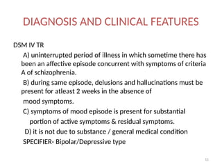 11
DIAGNOSIS AND CLINICAL FEATURES
DSM IV TR
A) uninterrupted period of illness in which sometime there has
been an affective episode concurrent with symptoms of criteria
A of schizophrenia.
B) during same episode, delusions and hallucinations must be
present for atleast 2 weeks in the absence of
mood symptoms.
C) symptoms of mood episode is present for substantial
portion of active symptoms & residual symptoms.
D) it is not due to substance / general medical condition
SPECIFIER- Bipolar/Depressive type
 