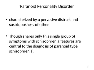 14
Paranoid Personality Disorder
• characterized by a pervasive distrust and
suspiciousness of other
• Though shares only this single group of
symptoms with schizophrenia,features are
central to the diagnosis of paranoid type
schizophrenia;
 
