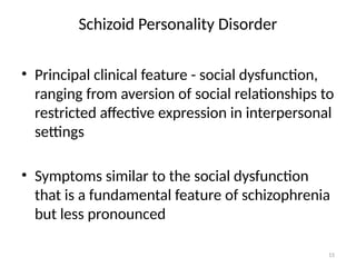 15
Schizoid Personality Disorder
• Principal clinical feature - social dysfunction,
ranging from aversion of social relationships to
restricted affective expression in interpersonal
settings
• Symptoms similar to the social dysfunction
that is a fundamental feature of schizophrenia
but less pronounced
 