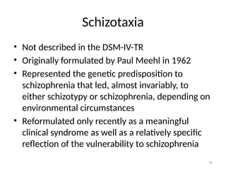 16
Schizotaxia
• Not described in the DSM-IV-TR
• Originally formulated by Paul Meehl in 1962
• Represented the genetic predisposition to
schizophrenia that led, almost invariably, to
either schizotypy or schizophrenia, depending on
environmental circumstances
• Reformulated only recently as a meaningful
clinical syndrome as well as a relatively specific
reflection of the vulnerability to schizophrenia
 