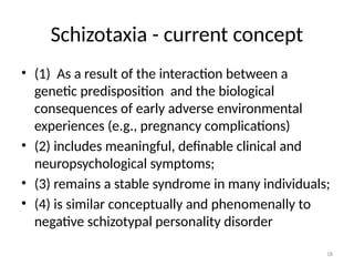 18
Schizotaxia - current concept
• (1) As a result of the interaction between a
genetic predisposition and the biological
consequences of early adverse environmental
experiences (e.g., pregnancy complications)
• (2) includes meaningful, definable clinical and
neuropsychological symptoms;
• (3) remains a stable syndrome in many individuals;
• (4) is similar conceptually and phenomenally to
negative schizotypal personality disorder
 