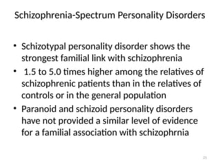 21
Schizophrenia-Spectrum Personality Disorders
• Schizotypal personality disorder shows the
strongest familial link with schizophrenia
• 1.5 to 5.0 times higher among the relatives of
schizophrenic patients than in the relatives of
controls or in the general population
• Paranoid and schizoid personality disorders
have not provided a similar level of evidence
for a familial association with schizophrnia
 