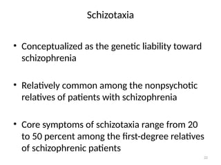 22
Schizotaxia
• Conceptualized as the genetic liability toward
schizophrenia
• Relatively common among the nonpsychotic
relatives of patients with schizophrenia
• Core symptoms of schizotaxia range from 20
to 50 percent among the first-degree relatives
of schizophrenic patients
 