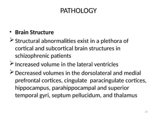 23
PATHOLOGY
• Brain Structure
Structural abnormalities exist in a plethora of
cortical and subcortical brain structures in
schizophrenic patients
Increased volume in the lateral ventricles
Decreased volumes in the dorsolateral and medial
prefrontal cortices, cingulate paracingulate cortices,
hippocampus, parahippocampal and superior
temporal gyri, septum pellucidum, and thalamus
 