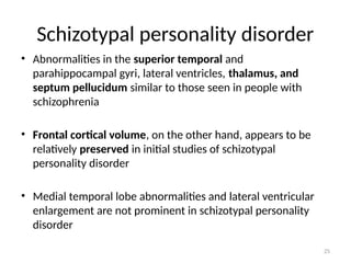 25
Schizotypal personality disorder
• Abnormalities in the superior temporal and
parahippocampal gyri, lateral ventricles, thalamus, and
septum pellucidum similar to those seen in people with
schizophrenia
• Frontal cortical volume, on the other hand, appears to be
relatively preserved in initial studies of schizotypal
personality disorder
• Medial temporal lobe abnormalities and lateral ventricular
enlargement are not prominent in schizotypal personality
disorder
 