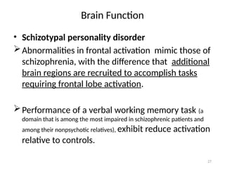 27
Brain Function
• Schizotypal personality disorder
Abnormalities in frontal activation mimic those of
schizophrenia, with the difference that additional
brain regions are recruited to accomplish tasks
requiring frontal lobe activation.
Performance of a verbal working memory task (a
domain that is among the most impaired in schizophrenic patients and
among their nonpsychotic relatives), exhibit reduce activation
relative to controls.
 