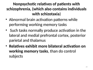 29
Nonpsychotic relatives of patients with
schizophrenia, (which also contains individuals
with schizotaxia)
• Abnormal brain activation patterns while
performing working memory tasks
• Such tasks normally produce activation in the
lateral and medial prefrontal cortex, posterior
parietal and thalamus
• Relatives exhibit more bilateral activation on
working memory tasks, than do control
subjects
 