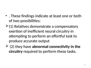 30
• . These findings indicate at least one or both
of two possibilities:
(1) Relatives demonstrate a compensatory
exertion of inefficient neural circuitry in
attempting to perform an effortful task to
produce accurate output
 (2) they have abnormal connectivity in the
circuitry required to perform these tasks.
 