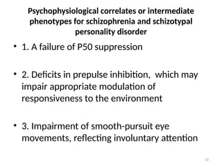 32
Psychophysiological correlates or intermediate
phenotypes for schizophrenia and schizotypal
personality disorder
• 1. A failure of P50 suppression
• 2. Deficits in prepulse inhibition, which may
impair appropriate modulation of
responsiveness to the environment
• 3. Impairment of smooth-pursuit eye
movements, reflecting involuntary attention
 