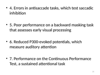 33
• 4. Errors in antisaccade tasks, which test saccadic
inhibition
• 5. Poor performance on a backward masking task
that assesses early visual processing
• 6. Reduced P300-evoked potentials, which
measure auditory attention
• 7. Performance on the Continuous Performance
Test, a sustained attentional task
 