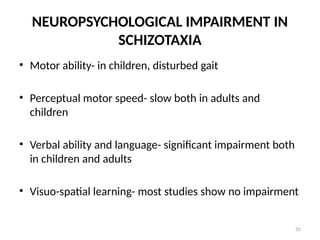 35
NEUROPSYCHOLOGICAL IMPAIRMENT IN
SCHIZOTAXIA
• Motor ability- in children, disturbed gait
• Perceptual motor speed- slow both in adults and
children
• Verbal ability and language- significant impairment both
in children and adults
• Visuo-spatial learning- most studies show no impairment
 