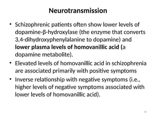 36
Neurotransmission
• Schizophrenic patients often show lower levels of
dopamine-β-hydroxylase (the enzyme that converts
3,4-dihydroxyphenylalanine to dopamine) and
lower plasma levels of homovanillic acid (a
dopamine metabolite).
• Elevated levels of homovanillic acid in schizophrenia
are associated primarily with positive symptoms
• Inverse relationship with negative symptoms (i.e.,
higher levels of negative symptoms associated with
lower levels of homovanillic acid).
 
