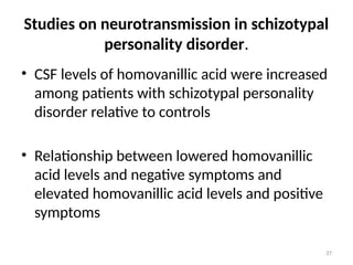 37
Studies on neurotransmission in schizotypal
personality disorder.
• CSF levels of homovanillic acid were increased
among patients with schizotypal personality
disorder relative to controls
• Relationship between lowered homovanillic
acid levels and negative symptoms and
elevated homovanillic acid levels and positive
symptoms
 