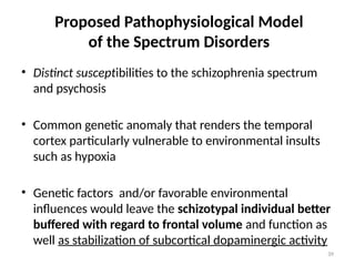 39
Proposed Pathophysiological Model
of the Spectrum Disorders
• Distinct susceptibilities to the schizophrenia spectrum
and psychosis
• Common genetic anomaly that renders the temporal
cortex particularly vulnerable to environmental insults
such as hypoxia
• Genetic factors and/or favorable environmental
influences would leave the schizotypal individual better
buffered with regard to frontal volume and function as
well as stabilization of subcortical dopaminergic activity
 