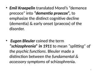 4
• Emil Kraepelin translated Morel’s “demence
precoce” into “dementia praecox”, to
emphasize the distinct cognitive decline
(dementia) & early onset (praecox) of the
disorder.
• Eugen Bleuler coined the term
“schizophrenia” in 1911 to mean “splitting” of
the psychic functions. Bleuler made a
distinction between the fundamental &
accessory symptoms of schizophrenia.
 