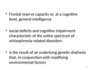 40
• Frontal reserve capacity or, at a cognitive
level, general intelligence
• social deficits and cognitive impairment
characteristic of the entire spectrum of
schizophrenia-related disorders
• is the result of an underlying genetic diathesis
that, in conjunction with modifying
environmental factors
 