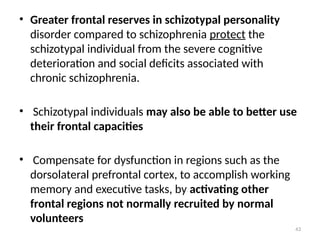 43
• Greater frontal reserves in schizotypal personality
disorder compared to schizophrenia protect the
schizotypal individual from the severe cognitive
deterioration and social deficits associated with
chronic schizophrenia.
• Schizotypal individuals may also be able to better use
their frontal capacities
• Compensate for dysfunction in regions such as the
dorsolateral prefrontal cortex, to accomplish working
memory and executive tasks, by activating other
frontal regions not normally recruited by normal
volunteers
 