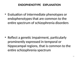 45
ENDOPHENOTYPE EXPLANATION
• Evaluation of intermediate phenotypes or
endophenotypes that are common to the
entire spectrum of schizophrenia disorders
• Reflect a genetic impairment, particularly
prominently expressed in temporal or
hippocampal regions, that is common to the
entire schizophrenia spectrum
 