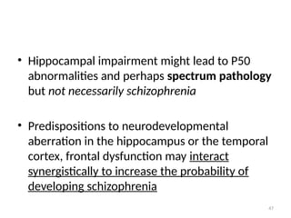 47
• Hippocampal impairment might lead to P50
abnormalities and perhaps spectrum pathology
but not necessarily schizophrenia
• Predispositions to neurodevelopmental
aberration in the hippocampus or the temporal
cortex, frontal dysfunction may interact
synergistically to increase the probability of
developing schizophrenia
 